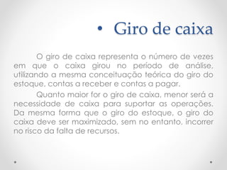 • Giro de caixa
O giro de caixa representa o número de vezes
em que o caixa girou no período de análise,
utilizando a mesma conceituação teórica do giro do
estoque, contas a receber e contas a pagar.
Quanto maior for o giro de caixa, menor será a
necessidade de caixa para suportar as operações.
Da mesma forma que o giro do estoque, o giro do
caixa deve ser maximizado, sem no entanto, incorrer
no risco da falta de recursos.
 