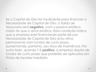 Se o Capital de Giro for insuficiente para financiar a
Necessidade de Capital de Giro, o Saldo de
Tesouraria será negativo, com o passivo errático
maior do que o ativo errático. Essa condição indica
que a empresa está financiando parte de sua
Necessidade de Capital de Giro e/ou ativo
permanente com fundos de curto prazo,
aumentando, portanto, seu risco de insolvência. Por
outro lado, quando T é positivo, a empresa dispõe de
fundos de curto prazo que poderão ser aplicados em
títulos de liquidez imediata.
 