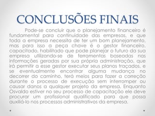 CONCLUSÕES FINAIS
Pode-se concluir que o planejamento financeiro é
fundamental para continuidade das empresas, e que
toda a empresa necessita de ter um bom planejamento,
mas para isso a peça chave é o gestor financeiro,
capacitado, habilitado que pode planejar o futuro da sua
empresa utilizando-se de ferramentas baseadas nas
informações geradas por sua própria administração, que
irá permitir a esse gestor executar seus planos traçados, e
se eventualmente encontrar alguma mudança no
decorrer do caminho, terá meios para fazer a correção
durante o processo de execução sem interromper ou
causar danos a qualquer projeto da empresa. Enquanto
Osvaldo estiver no seu processo de capacitação ele deve
procurar um profissional qualificado para que possa
auxiliá-lo nos processos administrativos da empresa.
 