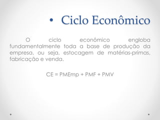 • Ciclo Econômico
O ciclo econômico engloba
fundamentalmente toda a base de produção da
empresa, ou seja, estocagem de matérias-primas,
fabricação e venda.
CE = PMEmp + PMF + PMV
 