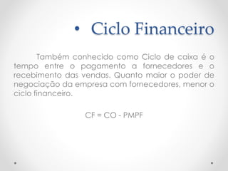 • Ciclo Financeiro
Também conhecido como Ciclo de caixa é o
tempo entre o pagamento a fornecedores e o
recebimento das vendas. Quanto maior o poder de
negociação da empresa com fornecedores, menor o
ciclo financeiro.
CF = CO - PMPF
 