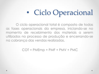 • Ciclo Operacional
O ciclo operacional total é composto de todas
as fases operacionais da empresa, iniciando-se no
momento de recebimento dos materiais a serem
utilizados no processo de produção e encerrando-se
na cobrança das vendas realizadas.
COT = PMEmp + PMF + PMV + PMC
 
