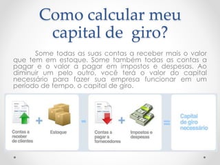 Como calcular meu
capital de giro?
Some todas as suas contas a receber mais o valor
que tem em estoque. Some também todas as contas a
pagar e o valor a pagar em impostos e despesas. Ao
diminuir um pelo outro, você terá o valor do capital
necessário para fazer sua empresa funcionar em um
período de tempo, o capital de giro.
 