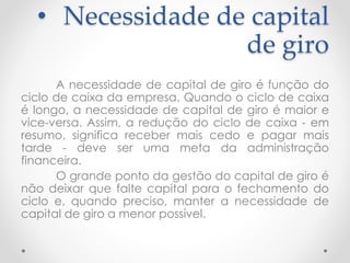 • Necessidade de capital
de giro
A necessidade de capital de giro é função do
ciclo de caixa da empresa. Quando o ciclo de caixa
é longo, a necessidade de capital de giro é maior e
vice-versa. Assim, a redução do ciclo de caixa - em
resumo, significa receber mais cedo e pagar mais
tarde - deve ser uma meta da administração
financeira.
O grande ponto da gestão do capital de giro é
não deixar que falte capital para o fechamento do
ciclo e, quando preciso, manter a necessidade de
capital de giro a menor possível.
 