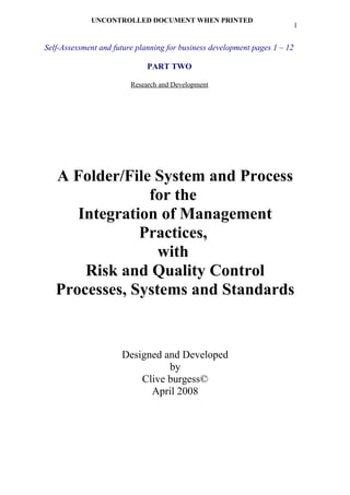 UNCONTROLLED DOCUMENT WHEN PRINTED
                                                                            1


Self-Assessment and future planning for business development pages 1 – 12

                              PART TWO

                         Research and Development




   A Folder/File System and Process
                for the
      Integration of Management
               Practices,
                  with
       Risk and Quality Control
   Processes, Systems and Standards


                      Designed and Developed
                                by
                          Clive burgess©
                            April 2008
 