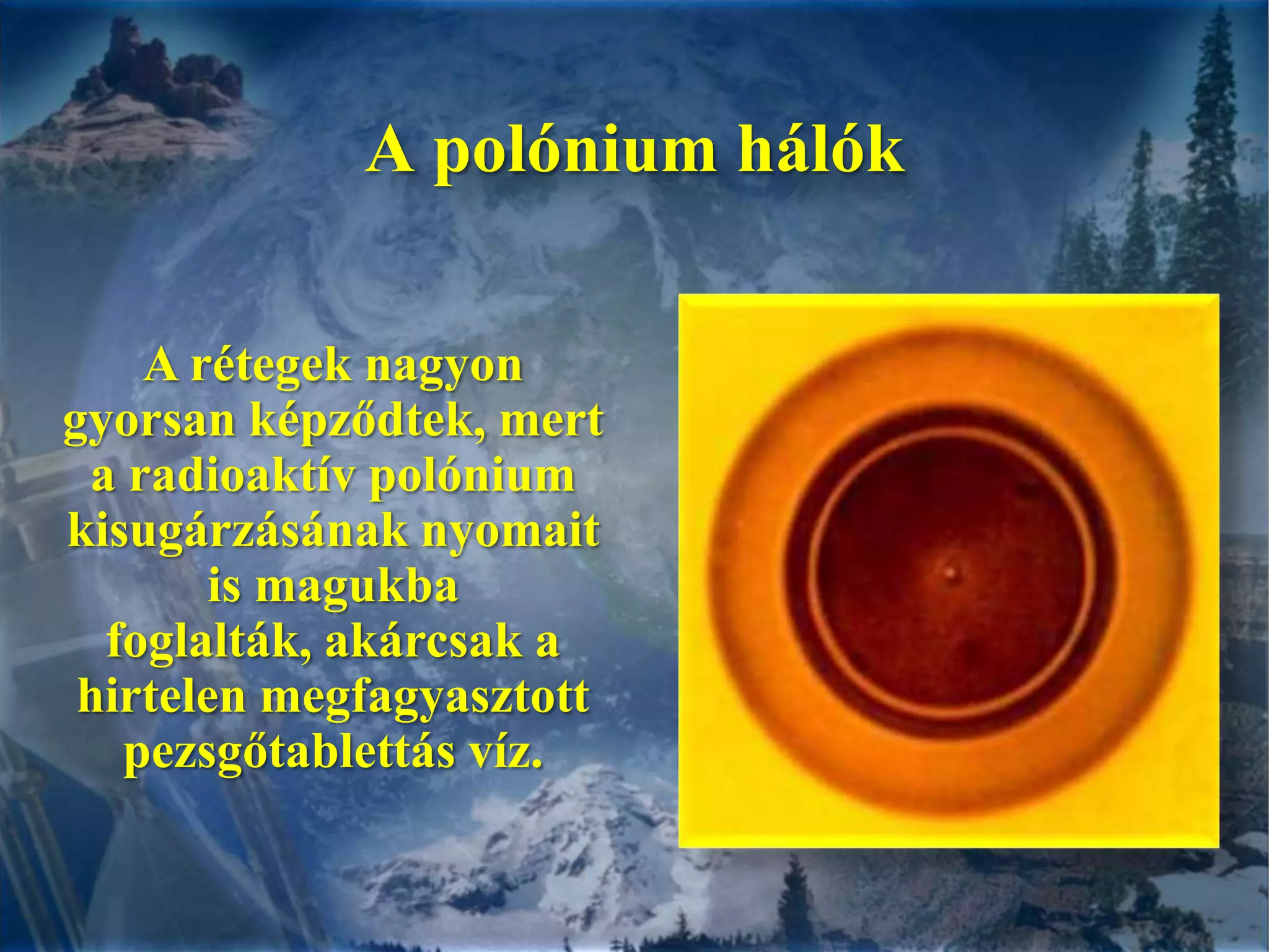 A polónium hálókA rétegek nagyon gyorsan képződtek, mert a radioaktív polónium kisugárzásának nyomait is magukba foglalták, akárcsak a hirtelen megfagyasztott  pezsgőtablettás víz.