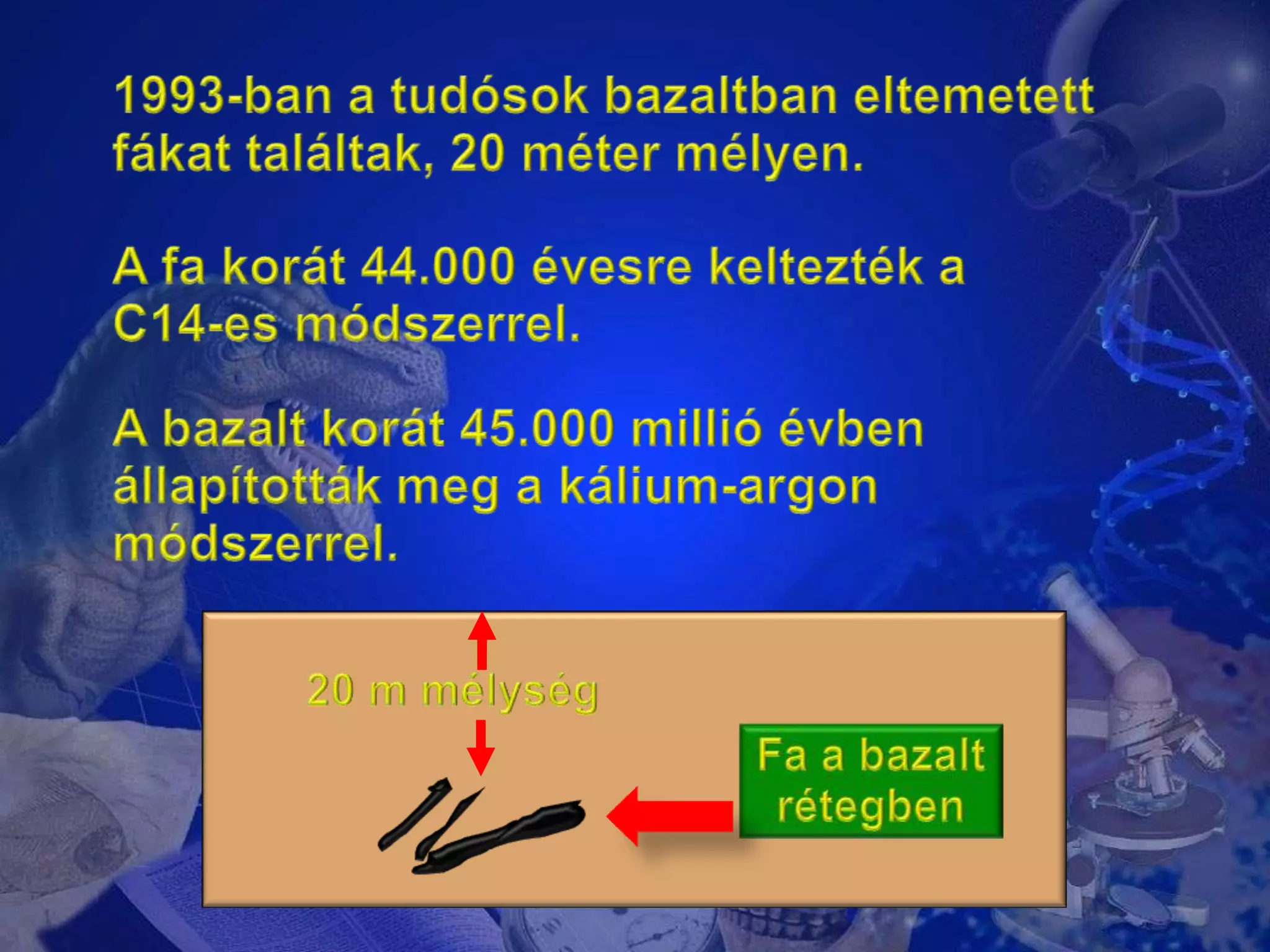 1993-ban a tudósok bazaltban eltemetett fákat találtak, 20 méter mélyen.A fa korát 44.000 évesre keltezték a C14-es módszerrel.A bazalt korát 45.000 millió évben állapították meg a kálium-argon módszerrel.20 m mélységFa a bazaltrétegben