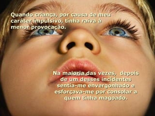 Quando criança, por causa de meu caráter impulsivo, tinha raiva à menor provocação. Na maioria das vezes,  depois de um desses incidentes sentia-me envergonhado e esforçava-me por consolar a quem tinha magoado. 