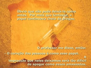 Óbvio que não pude deixá-la como antes.  Por mais que tentasse, o papel continuava cheio de pregas. O professor me disse, então: - O coração das pessoas é como esse papel.  A impressão que neles deixamos será tão difícil de apagar como esses amassados. 