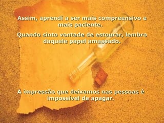 Assim, aprendi a ser mais compreensivo e mais paciente.  Quando sinto vontade de estourar, lembro daquele papel amassado. A impressão que deixamos nas pessoas é impossível de apagar. 