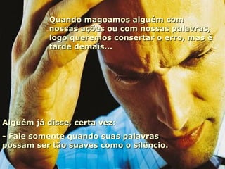 Quando magoamos alguém com nossas ações ou com nossas palavras, logo queremos consertar o erro, mas é tarde demais... Alguém já disse, certa vez: - Fale somente quando suas palavras possam ser tão suaves como o silêncio. 