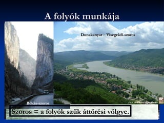 A folyók munkája
   A folyók magasabb területekről az alacsonyabbak
                           Dunakanyar – Visegrádi-szoros
    felé folynak.
   Hegyvidékeken gyorsak = nagy esésűek
   Hegyek között medrük összeszűkül = szorost
    vájnak maguknak




        Békás-szoros

Szoros = a folyók szűk áttörési völgye.
 
