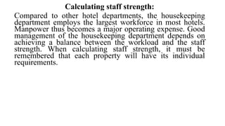 Calculating staff strength:
Compared to other hotel departments, the housekeeping
department employs the largest workforce in most hotels.
Manpower thus becomes a major operating expense. Good
management of the housekeeping department depends on
achieving a balance between the workload and the staff
strength. When calculating staff strength, it must be
remembered that each property will have its individual
requirements.
 