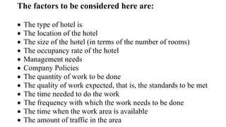 The factors to be considered here are:
 The type of hotel is
 The location of the hotel
 The size of the hotel (in terms of the number of rooms)
 The occupancy rate of the hotel
 Management needs
 Company Policies
 The quantity of work to be done
 The quality of work expected, that is, the standards to be met
 The time needed to do the work
 The frequency with which the work needs to be done
 The time when the work area is available
 The amount of traffic in the area
 