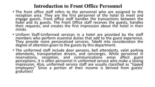 Introduction to Front Office Personnel
• The front office staff refers to the personnel who are assigned to the
reception area. They are the first personnel of the hotel to meet and
engage guests. Front office staff handles the transactions between the
hotel and its guests. The Front Office staff receives the guests, handles
their requests, and creates the first impression about the hotel in their
minds.
• Uniform Staff-Uniformed services in a hotel are provided by the staff
members who perform essential duties that add to the guest experience.
They provide more personalised services. TakeN into consideration the
degree of attention given to the guests by this department.
• The uniformed staff include door persons, bell attendants, valet parking
attendants, transportation drivers, and concierges. While personnel in
reservations, reception, and communications areas affect guest
perceptions, it is often personnel in uniformed service who make a lasting
impression. Also, uniformed service staff are usually classified as "tipped
employees" Since a portion of their income is derived from guests'
gratuities!
 