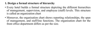 1. Design a formal structure of hierarchy
• Every hotel builds a formal structure depicting the different hierarchies
of management, supervision, and employee (staff) levels. This structure
is called an organization chart
• Moreover, the organisation chart shows reporting relationships, the span
of management, and staff/line functions. The organisation chart for the
front office department differs as per the size.
 
