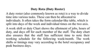 Duty Rota (Duty Roster)
A duty roster (also commonly known as rota) is a way to divide
time into various tasks. These can then be allocated to
individuals. It often takes the form calendar-like table, which is
split into days of the week and individual times on the two axis.
A work shift or duty Chart shows the allotment of jobs, hours of
duty, and days off for each member of the staff. The duty chart
also ensures that the staff has sufficient time to note their
working schedule for the following week/month. The work
shifts or timings may vary according to the hotel occupancy and
peak business days.
 
