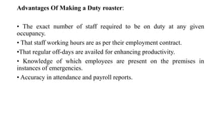 Advantages Of Making a Duty roaster:
• The exact number of staff required to be on duty at any given
occupancy.
• That staff working hours are as per their employment contract.
•That regular off-days are availed for enhancing productivity.
• Knowledge of which employees are present on the premises in
instances of emergencies.
• Accuracy in attendance and payroll reports.
 