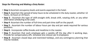 Steps for Planning and Making a Duty Roster:
• Step 1-Ascertain occupancy levels and events expected in the hotel.
• Step 2- Ascertain the spread of duty hours to be scheduled in the duty roaster, whether 12
hours, 16 hours or 24 hours.
• Step 3 - Ascertain the type of shift-straight shift, break shift, rotating shift, or any other
alternative scheduling to be used.
• Step 4 -Ascertain the number of full-time and part-time staff on the payroll.
• Step 5 - Ascertain the number of labour hours per day and per week required for various
positions.
• Step 6 - Incorporate coffee breaks and mealtime in the roaster.
• Step 7- Ascertain that each employee gets a weekly off the day after 6 working days.
Provide for compensatory offs. Schedule one reliever per 6 employees
• Step 8 - Ascertain closed days and restricted holidays, and any contingency planning that
may be needed.
 