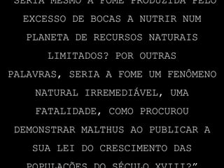 “Seria mesmo a fome produzida pelo excesso de bocas a nutrir num planeta de recursos naturais limitados? Por outras palavras, seria a fome um fenômeno natural irremediável, uma fatalidade, como procurou demonstrar Malthus ao publicar a sua lei do crescimento das populações do século XVIII?”
