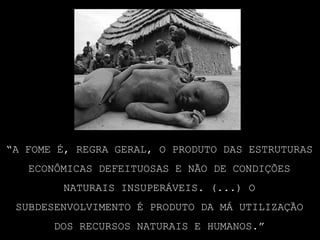 “A fome é, regra geral, o produto das estruturas econômicas defeituosas e não de condições naturais insuperáveis. (...) O subdesenvolvimento é produto da má utilização dos recursos naturais e humanos.”