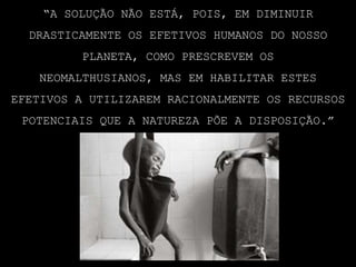 “A solução não está, pois, em diminuir drasticamente os efetivos humanos do nosso planeta, como prescrevem os neomalthusianos, mas em habilitar estes efetivos a utilizarem racionalmente os recursos potenciais que a natureza põe a disposição.”