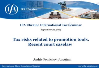 IFA Ukraine International Tax Seminar
September 22, 2015
Tax risks related to promotion tools.
Recent court caselaw
Andriy Fomichov, Juscutum
 