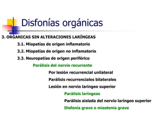 Disfonías orgánicas
3. ORGANICAS SIN ALTERACIONES LARÍNGEAS
3.1. Miopatías de origen inflamatorio
3.2. Miopatías de origen no inflamatorio
3.3. Neuropatías de origen periférico
Parálisis del nervio recurrente
Por lesión recurrencial unilateral
Parálisis recurrenciales bilaterales
Lesión en nervio laringeo superior
Parálisis laríngeas
Parálisis aislada del nervio laríngeo superior
Disfonía grave o miastenia grave
 