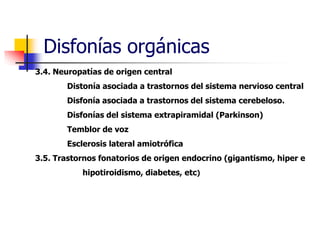 Disfonías orgánicas
3.4. Neuropatías de origen central
Distonía asociada a trastornos del sistema nervioso central
Disfonía asociada a trastornos del sistema cerebeloso.
Disfonías del sistema extrapiramidal (Parkinson)
Temblor de voz
Esclerosis lateral amiotrófica
3.5. Trastornos fonatorios de origen endocrino (gigantismo, hiper e
hipotiroidismo, diabetes, etc)
 