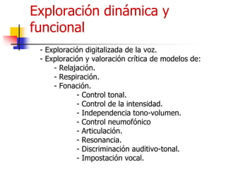 Exploración dinámica y
funcional
- Exploración digitalizada de la voz.
- Exploración y valoración crítica de modelos de:
- Relajación.
- Respiración.
- Fonación.
- Control tonal.
- Control de la intensidad.
- Independencia tono-volumen.
- Control neumofónico
- Articulación.
- Resonancia.
- Discriminación auditivo-tonal.
- Impostación vocal.
 