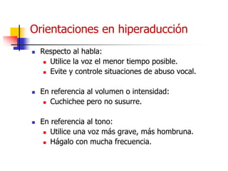 Orientaciones en hiperaducción
 Respecto al habla:
 Utilice la voz el menor tiempo posible.
 Evite y controle situaciones de abuso vocal.
 En referencia al volumen o intensidad:
 Cuchichee pero no susurre.
 En referencia al tono:
 Utilice una voz más grave, más hombruna.
 Hágalo con mucha frecuencia.
 