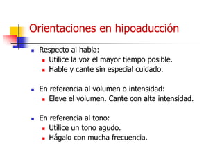 Orientaciones en hipoaducción
 Respecto al habla:
 Utilice la voz el mayor tiempo posible.
 Hable y cante sin especial cuidado.
 En referencia al volumen o intensidad:
 Eleve el volumen. Cante con alta intensidad.
 En referencia al tono:
 Utilice un tono agudo.
 Hágalo con mucha frecuencia.
 