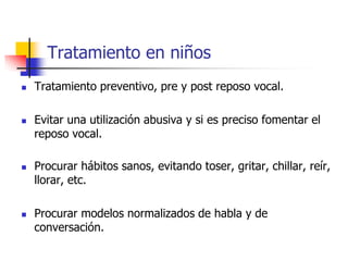 Tratamiento en niños
 Tratamiento preventivo, pre y post reposo vocal.
 Evitar una utilización abusiva y si es preciso fomentar el
reposo vocal.
 Procurar hábitos sanos, evitando toser, gritar, chillar, reír,
llorar, etc.
 Procurar modelos normalizados de habla y de
conversación.
 