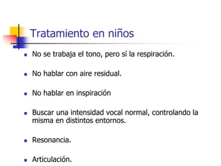  No se trabaja el tono, pero sí la respiración.
 No hablar con aire residual.
 No hablar en inspiración
 Buscar una intensidad vocal normal, controlando la
misma en distintos entornos.
 Resonancia.
 Articulación.
Tratamiento en niños
 