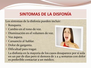 Los síntomas de la disfonía pueden incluir:
 Ronquera.
 Cambio en el tono de voz.
 Disminución en el volumen de voz.
 Voz áspera.
 Cansancio al hablar.
 Dolor de garganta.
 Dificultad para tragar.
La disfonía en la mayoría de los casos desaparece por si sola
en un par de días pero si demora de 2 a 4 semanas con dolor
es preferible contactar a un médico.
SINTOMAS DE LA DISFONÍA
 