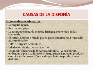 CAUSAS DE LA DISFONÍA
Factores desencadenantes:
 Laringitis aguda.
 Resfriado o gripe.
 La tos puede irritar la mucosa laríngea, sobre todo en las
traqueítis.
 El estrés, nervios o miedo puede psicosomatizarse a través del
aparato fonador.
 Falta de ingesta de líquidos.
 Inhalación de aire demasiado frío.
 Las modificaciones de la pared abdominal, ya sea por un
embarazo o por una intervención quirúrgica, pueden producir
cambios en la proyección vocal y por lo tanto producir una
disfonía.
 