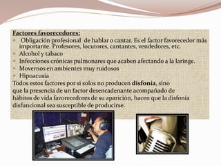 Factores favorecedores:
 Obligación profesional de hablar o cantar. Es el factor favorecedor más
importante. Profesores, locutores, cantantes, vendedores, etc.
 Alcohol y tabaco
 Infecciones crónicas pulmonares que acaben afectando a la laringe.
 Movernos en ambientes muy ruidosos
 Hipoacusia
Todos estos factores por si solos no producen disfonía, sino
que la presencia de un factor desencadenante acompañado de
hábitos de vida favorecedores de su aparición, hacen que la disfonía
disfuncional sea susceptible de producirse.
 