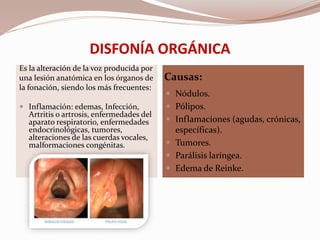 DISFONÍA ORGÁNICA
Causas:
Es la alteración de la voz producida por
una lesión anatómica en los órganos de
la fonación, siendo los más frecuentes:
 Inflamación: edemas, Infección,
Artritis o artrosis, enfermedades del
aparato respiratorio, enfermedades
endocrinológicas, tumores,
alteraciones de las cuerdas vocales,
malformaciones congénitas.
 Nódulos.
 Pólipos.
 Inflamaciones (agudas, crónicas,
específicas).
 Tumores.
 Parálisis laríngea.
 Edema de Reinke.
 