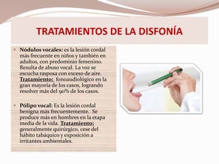 TRATAMIENTOS DE LA DISFONÍA
 Nódulos vocales: es la lesión cordal
más frecuente en niños y también en
adultos, con predominio femenino.
Resulta de abuso vocal. La voz se
escucha rasposa con exceso de aire.
Tratamiento: fonoaudiológico en la
gran mayoría de los casos, logrando
resolver más del 90% de los casos.
 Pólipo vocal: Es la lesión cordal
benigna más frecuentemente. Se
produce más en hombres en la etapa
media de la vida. Tratamiento:
generalmente quirúrgico, cese del
hábito tabáquico y exposición a
irritantes ambientales.
 