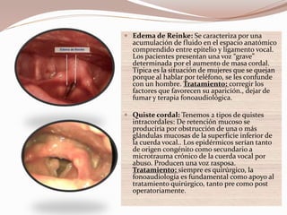  Edema de Reinke: Se caracteriza por una
acumulación de fluido en el espacio anatómico
comprendido entre epitelio y ligamento vocal.
Los pacientes presentan una voz “grave”
determinada por el aumento de masa cordal.
Típica es la situación de mujeres que se quejan
porque al hablar por teléfono, se les confunde
con un hombre. Tratamiento: corregir los
factores que favorecen su aparición., dejar de
fumar y terapia fonoaudiológica.
 Quiste cordal: Tenemos 2 tipos de quistes
intracordales: De retención mucoso se
produciría por obstrucción de una o más
glándulas mucosas de la superficie inferior de
la cuerda vocal.. Los epidérmicos serían tanto
de origen congénito como secundario a
microtrauma crónico de la cuerda vocal por
abuso. Producen una voz rasposa.
Tratamiento: siempre es quirúrgico, la
fonoaudiología es fundamental como apoyo al
tratamiento quirúrgico, tanto pre como post
operatoriamente.
 