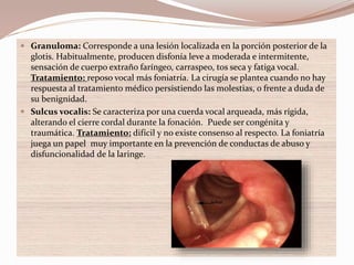  Granuloma: Corresponde a una lesión localizada en la porción posterior de la
glotis. Habitualmente, producen disfonía leve a moderada e intermitente,
sensación de cuerpo extraño faríngeo, carraspeo, tos seca y fatiga vocal.
Tratamiento: reposo vocal más foniatría. La cirugía se plantea cuando no hay
respuesta al tratamiento médico persistiendo las molestias, o frente a duda de
su benignidad.
 Sulcus vocalis: Se caracteriza por una cuerda vocal arqueada, más rígida,
alterando el cierre cordal durante la fonación. Puede ser congénita y
traumática. Tratamiento: difícil y no existe consenso al respecto. La foniatría
juega un papel muy importante en la prevención de conductas de abuso y
disfuncionalidad de la laringe.
 