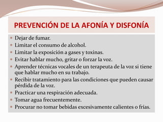 PREVENCIÓN DE LA AFONÍA Y DISFONÍA
 Dejar de fumar.
 Limitar el consumo de alcohol.
 Limitar la exposición a gases y toxinas.
 Evitar hablar mucho, gritar o forzar la voz.
 Aprender técnicas vocales de un terapeuta de la voz si tiene
que hablar mucho en su trabajo.
 Recibir tratamiento para las condiciones que pueden causar
pérdida de la voz.
 Practicar una respiración adecuada.
 Tomar agua frecuentemente.
 Procurar no tomar bebidas excesivamente calientes o frías.
 