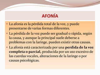 AFONÍA
 La afonía es la pérdida total de la voz, y puede
presentarse de varias formas diferentes.
 La pérdida de la voz puede ser gradual o rápida, según
la causa, y aunque la principal suele deberse a
problemas con la laringe, pueden existir otras causas.
 La afonía está caracterizada por una perdida de la voz
completa o parcial, producida por un uso excesivo de
las cuerdas vocales, alteraciones de la laringe o por
causas psicológicas.
 