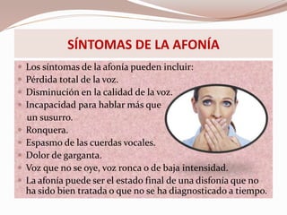 SÍNTOMAS DE LA AFONÍA
 Los síntomas de la afonía pueden incluir:
 Pérdida total de la voz.
 Disminución en la calidad de la voz.
 Incapacidad para hablar más que
un susurro.
 Ronquera.
 Espasmo de las cuerdas vocales.
 Dolor de garganta.
 Voz que no se oye, voz ronca o de baja intensidad.
 La afonía puede ser el estado final de una disfonía que no
ha sido bien tratada o que no se ha diagnosticado a tiempo.
 