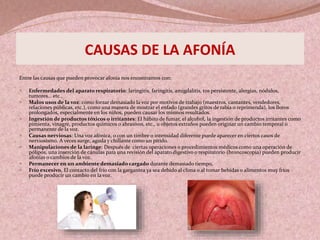 CAUSAS DE LA AFONÍA
Entre las causas que pueden provocar afonía nos encontramos con:
 Enfermedades del aparato respiratorio: laringitis, faringitis, amigdalitis, tos persistente, alergias, nódulos,
tumores… etc.,
 Malos usos de la voz: como forzar demasiado la voz por motivos de trabajo (maestros, cantantes, vendedores,
relaciones públicas, etc.), como una manera de mostrar el enfado (grandes gritos de rabia o reprimenda), los lloros
prolongados, especialmente en los niños, pueden causar los mismos resultados.
 Ingestión de productos tóxicos o irritantes: El hábito de fumar, el alcohol, la ingestión de productos irritantes como
pimienta, vinagre, productos químicos o abrasivos, etc., u objetos extraños pueden originar un cambio temporal o
permanente de la voz.
 Causas nerviosas: Una voz afónica, o con un timbre o intensidad diferente puede aparecer en ciertos casos de
nerviosismo. A veces surge, aguda y chillante como un pitido.
 Manipulaciones de la laringe: Después de ciertas operaciones o procedimientos médicos como una operación de
pólipos, una inserción de cánulas para una revisión del aparato digestivo o respiratorio (broncoscopia) pueden producir
afonías o cambios de la voz.
 Permanecer en un ambiente demasiado cargado durante demasiado tiempo,
 Frío excesivo, El contacto del frío con la gargantea ya sea debido al clima o al tomar bebidas o alimentos muy fríos
puede producir un cambio en la voz.
 