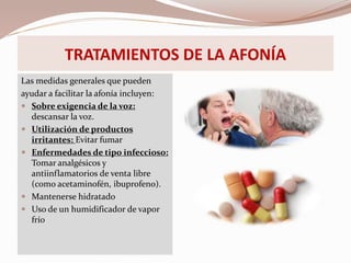 TRATAMIENTOS DE LA AFONÍA
Las medidas generales que pueden
ayudar a facilitar la afonía incluyen:
 Sobre exigencia de la voz:
descansar la voz.
 Utilización de productos
irritantes: Evitar fumar
 Enfermedades de tipo infeccioso:
Tomar analgésicos y
antiinflamatorios de venta libre
(como acetaminofén, ibuprofeno).
 Mantenerse hidratado
 Uso de un humidificador de vapor
frío
 