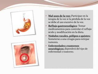 Mal usos de la voz: Participar en la
terapia de la voz si la pérdida de la voz
se debe al uso excesivo de la voz.
 Reflujo gastroesofágico: Tomar
medicamentos para controlar el reflujo
ácido y modificación en la dieta.
 Nódulos vocales, pólipos o quistes:
Someterse a una cirugía para extirpar
tumores.
 Enfermedades y trastornos
neurológicos: dependerá del tipo de
enfermedad o trastorno.
 