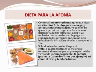 DIETA PARA LA AFONÍA
 Comer alimentos y plantas que sean ricas
en vitamina A, ácidos grasos omega-3,
antocianinas o mucílagos, ya que son los
que nos permitirán regenerar las mucosas
irritadas y además calmará el dolor y las
molestias que se produce en la garganta,
eliminando los gérmenes que causan de la
infección y la irritación y ayudan a recuperar la
voz.
 Si la afonía se ha producido por el
reflujo gastroesofágico es mejor que
tomemos alimentos que no provoquen acidez
y evitando la comida picante, la comida
grasienta (como los fritos por ejemplo) así
como el café, y también fumar.
 
