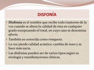 DISFONÍA
 Disfonía es el nombre que recibe todo trastorno de la
voz cuando se altera la calidad de ésta en cualquier
grado exceptuando el total, en cuyo caso se denomina
afonía.
 También es conocida como ronquera.
 La voz pierde calidad acústica: cambia de tono y se
hace más sucia.
 Las disfonías pueden ser de varios tipos según su
etiología y manifestaciones clínicas.
 