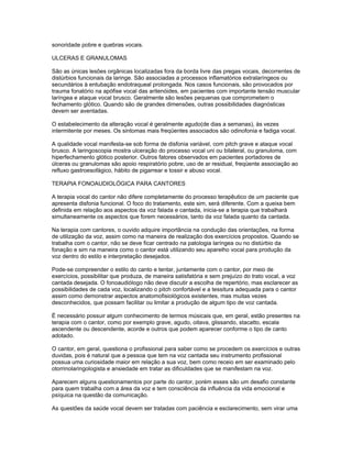 sonoridade pobre e quebras vocais.

ULCERAS E GRANULOMAS

São as únicas lesões orgânicas localizadas fora da borda livre das pregas vocais, decorrentes de
distúrbios funcionais da laringe. São associadas a processos inflamatórios extralaríngeos ou
secundários à entubação endotraqueal prolongada. Nos casos funcionais, são provocados por
trauma fonatório na apófise vocal das aritenóides, em pacientes com importante tensão muscular
laríngea e ataque vocal brusco. Geralmente são lesões pequenas que comprometem o
fechamento glótico. Quando são de grandes dimensões, outras possibilidades diagnósticas
devem ser aventadas.

O estabelecimento da alteração vocal é geralmente agudo(de dias a semanas), às vezes
intermitente por meses. Os sintomas mais freqüentes associados são odinofonia e fadiga vocal.

A qualidade vocal manifesta-se sob forma de disfonia variável, com pitch grave e ataque vocal
brusco. A laringoscopia mostra ulceração do processo vocal uni ou bilateral, ou granuloma, com
hiperfechamento glótico posterior. Outros fatores observados em pacientes portadores de
úlceras ou granulomas são apoio respiratório pobre, uso de ar residual, freqüente associação ao
refluxo gastroesofágico, hábito de pigarrear e tossir e abuso vocal.

TERAPIA FONOAUDIOLÓGICA PARA CANTORES

A terapia vocal do cantor não difere completamente do processo terapêutico de um paciente que
apresenta disfonia funcional. O foco do tratamento, este sim, será diferente. Com a queixa bem
definida em relação aos aspectos da voz falada e cantada, inicia-se a terapia que trabalhará
simultaneamente os aspectos que forem necessários, tanto da voz falada quanto da cantada.

Na terapia com cantores, o ouvido adquire importância na condução das orientações, na forma
de utilização da voz, assim como na maneira de realização dos exercícios propostos. Quando se
trabalha com o cantor, não se deve ficar centrado na patologia laríngea ou no distúrbio da
fonação e sim na maneira como o cantor está utilizando seu aparelho vocal para produção da
voz dentro do estilo e interpretação desejados.

Pode-se compreender o estilo do canto e tentar, juntamente com o cantor, por meio de
exercícios, possibilitar que produza, de maneira satisfatória e sem prejuízo do trato vocal, a voz
cantada desejada. O fonoaudiólogo não deve discutir a escolha de repertório, mas esclarecer as
possibilidades de cada voz, localizando o pitch confortável e a tessitura adequada para o cantor
assim como demonstrar aspectos anatomofisiológicos existentes, mas muitas vezes
desconhecidos, que possam facilitar ou limitar a produção de algum tipo de voz cantada.

É necessário possuir algum conhecimento de termos músicais que, em geral, estão presentes na
terapia com o cantor, como por exemplo grave, agudo, oitava, glissando, stacatto, escala
ascendente ou descendente, acorde e outros que podem aparecer conforme o tipo de canto
adotado.

O cantor, em geral, questiona o profissional para saber como se procedem os exercícios e outras
duvidas, pois é natural que a pessoa que tem na voz cantada seu instrumento profissional
possua uma curiosidade maior em relação a sua voz, bem como receio em ser examinado pelo
otorrinolaringologista e ansiedade em tratar as dificuldades que se manifestam na voz.

Aparecem alguns questionamentos por parte do cantor, porém esses são um desafio constante
para quem trabalha com a área da voz e tem consciência da influência da vida emocional e
psíquica na questão da comunicação.

As questões da saúde vocal devem ser tratadas com paciência e esclarecimento, sem virar uma
 